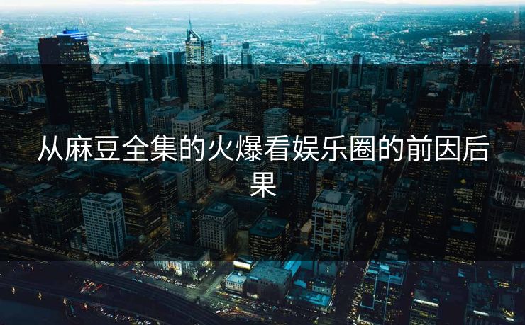 从麻豆全集的火爆看娱乐圈的前因后果 从麻豆全集的火爆看娱乐圈的前因后果