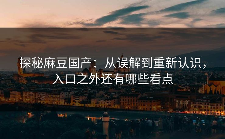 探秘麻豆国产：从误解到重新认识，入口之外还有哪些看点