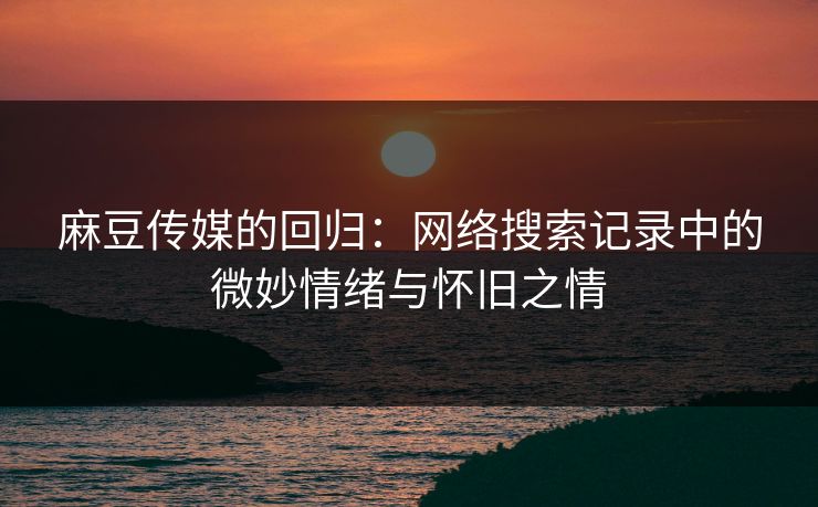 麻豆传媒的回归:网络搜索记录中的微妙情绪与怀旧之情 麻豆传媒的回归:网络搜索记录中的微妙情绪与怀旧之情
