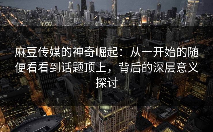 麻豆传媒的神奇崛起:从一开始的随便看看到话题顶上,背后的深层意义探讨 麻豆传媒的神奇崛起:从一开始的随便看看到话题顶上,背后的深层意义探讨