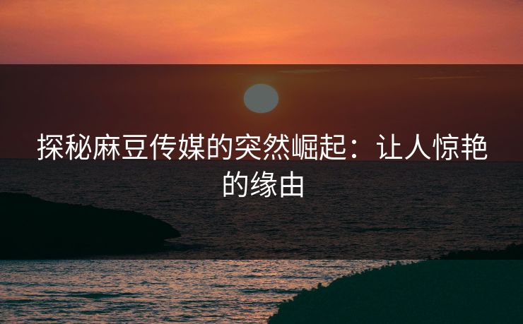 探秘麻豆传媒的突然崛起:让人惊艳的缘由