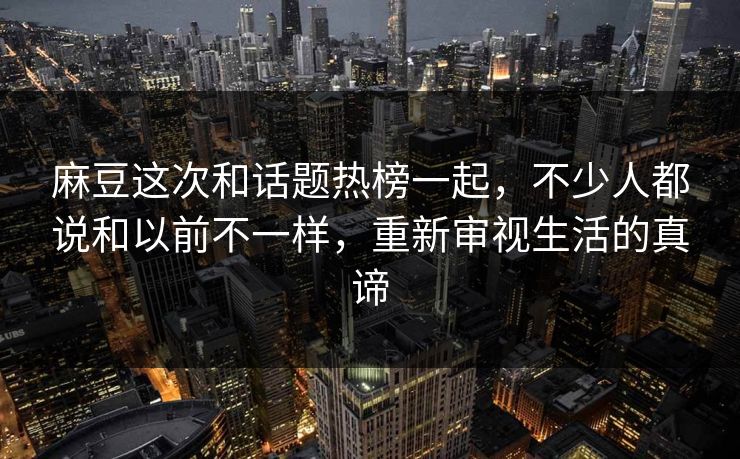 麻豆这次和话题热榜一起，不少人都说和以前不一样，重新审视生活的真谛