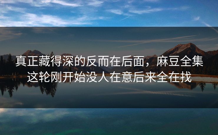 真正藏得深的反而在后面,麻豆全集这轮刚开始没人在意后来全在找