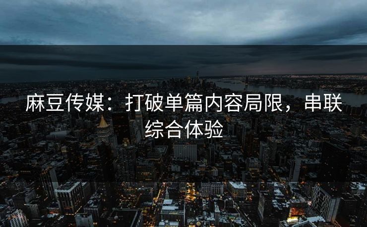 麻豆传媒:打破单篇内容局限,串联综合体验