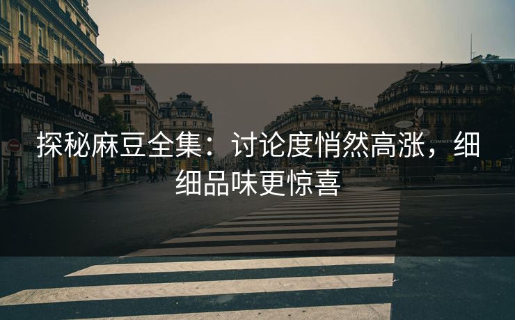 探秘麻豆全集：讨论度悄然高涨，细细品味更惊喜