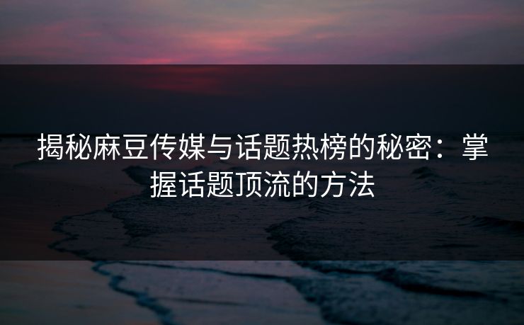 揭秘麻豆传媒与话题热榜的秘密:掌握话题顶流的方法 揭秘麻豆传媒与话题热榜的秘密:掌握话题顶流的方法