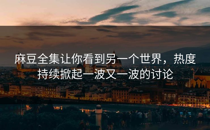 麻豆全集让你看到另一个世界，热度持续掀起一波又一波的讨论