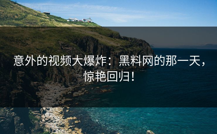 意外的视频大爆炸：黑料网的那一天，惊艳回归！