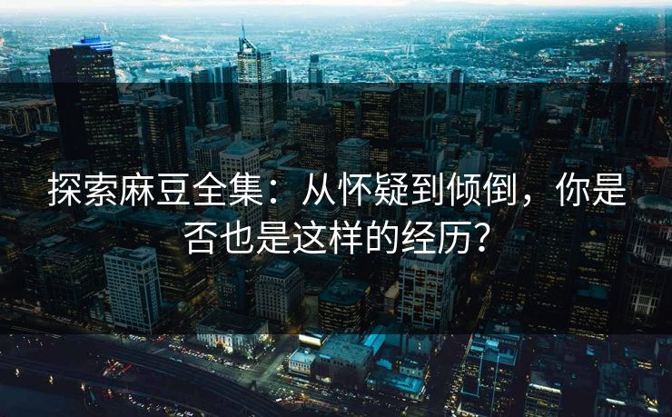 探索麻豆全集:从怀疑到倾倒,你是否也是这样的经历? 探索麻豆全集:从怀疑到倾倒,你是否也是这样的经历?